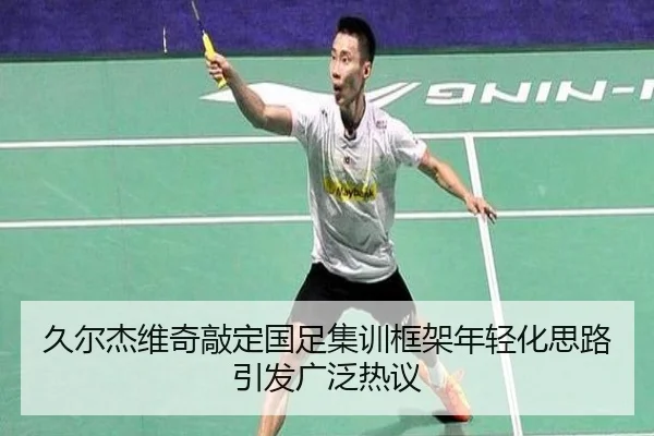 久尔杰维奇敲定国足集训框架年轻化思路引发广泛热议